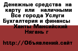 Денежные средства  на  карту  или   наличными - Все города Услуги » Бухгалтерия и финансы   . Ханты-Мансийский,Нягань г.